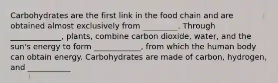 Carbohydrates are the first link in the food chain and are obtained almost exclusively from _________. Through _____________, plants, combine carbon dioxide, water, and the sun's energy to form ____________, from which the human body can obtain energy. Carbohydrates are made of carbon, hydrogen, and ___________