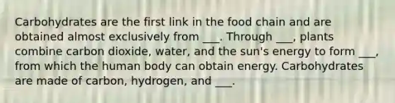 Carbohydrates are the first link in the food chain and are obtained almost exclusively from ___. Through ___, plants combine carbon dioxide, water, and the sun's energy to form ___, from which the human body can obtain energy. Carbohydrates are made of carbon, hydrogen, and ___.