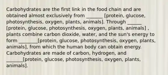 Carbohydrates are the first link in the food chain and are obtained almost exclusively from _______ [protein, glucose, photosynthesis, oxygen, plants, animals]. Through ______ [protein, glucose, photosynthesis, oxygen, plants, animals] , plants combine carbon dioxide, water, and the sun's energy to form ________[protein, glucose, photosynthesis, oxygen, plants, animals], from which the human body can obtain energy. Carbohydrates are made of carbon, hydrogen, and _______[protein, glucose, photosynthesis, oxygen, plants, animals].