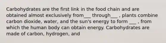 Carbohydrates are the first link in the food chain and are obtained almost exclusively from___ through___ , plants combine carbon dioxide, water, and the sun's energy to form ___ , from which the human body can obtain energy. Carbohydrates are made of carbon, hydrogen, and