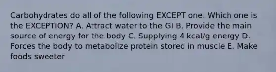 Carbohydrates do all of the following EXCEPT one. Which one is the EXCEPTION? A. Attract water to the GI B. Provide the main source of energy for the body C. Supplying 4 kcal/g energy D. Forces the body to metabolize protein stored in muscle E. Make foods sweeter