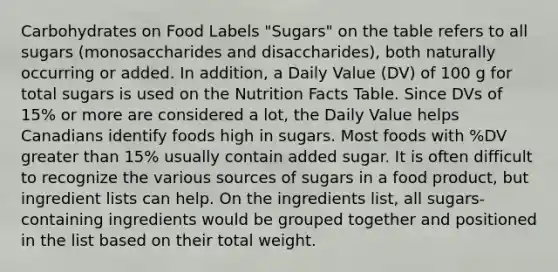 Carbohydrates on Food Labels "Sugars" on the table refers to all sugars (monosaccharides and disaccharides), both naturally occurring or added. In addition, a Daily Value (DV) of 100 g for total sugars is used on the Nutrition Facts Table. Since DVs of 15% or more are considered a lot, the Daily Value helps Canadians identify foods high in sugars. Most foods with %DV greater than 15% usually contain added sugar. It is often difficult to recognize the various sources of sugars in a food product, but ingredient lists can help. On the ingredients list, all sugars-containing ingredients would be grouped together and positioned in the list based on their total weight.