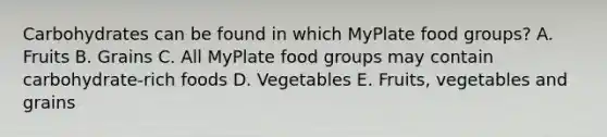 Carbohydrates can be found in which MyPlate food groups? A. Fruits B. Grains C. All MyPlate food groups may contain carbohydrate-rich foods D. Vegetables E. Fruits, vegetables and grains