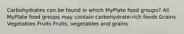 Carbohydrates can be found in which MyPlate food groups? All MyPlate food groups may contain carbohydrate-rich foods Grains Vegetables Fruits Fruits, vegetables and grains