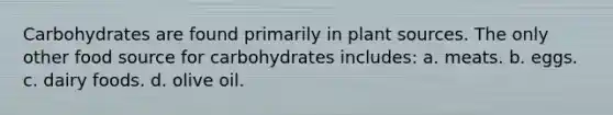 Carbohydrates are found primarily in plant sources. The only other food source for carbohydrates includes: a. meats. b. eggs. c. dairy foods. d. olive oil.