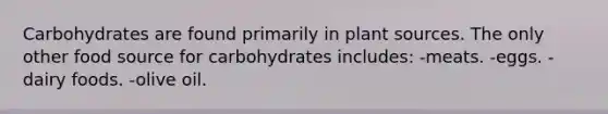 Carbohydrates are found primarily in plant sources. The only other food source for carbohydrates includes: -meats. -eggs. -dairy foods. -olive oil.