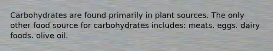 Carbohydrates are found primarily in plant sources. The only other food source for carbohydrates includes: meats. eggs. dairy foods. olive oil.