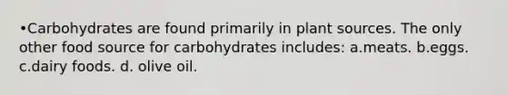 •Carbohydrates are found primarily in plant sources. The only other food source for carbohydrates includes: a.meats. b.eggs. c.dairy foods. d. olive oil.