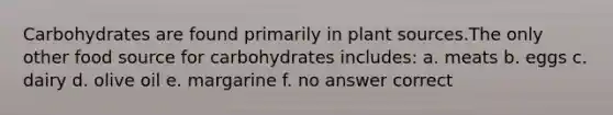 Carbohydrates are found primarily in plant sources.The only other food source for carbohydrates includes: a. meats b. eggs c. dairy d. olive oil e. margarine f. no answer correct