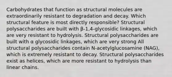 Carbohydrates that function as structural molecules are extraordinarily resistant to degradation and decay. Which structural feature is most directly responsible? Structural polysaccharides are built with β-1,4-glycosidic linkages, which are very resistant to hydrolysis. Structural polysaccharides are built with α glycosidic linkages, which are very strong All structural polysaccharides contain N-acetylglucosamine (NAG), which is extremely resistant to decay. Structural polysaccharides exist as helices, which are more resistant to hydrolysis than linear chains.