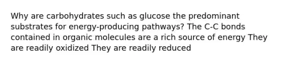 Why are carbohydrates such as glucose the predominant substrates for energy-producing pathways? The C-C bonds contained in organic molecules are a rich source of energy They are readily oxidized They are readily reduced