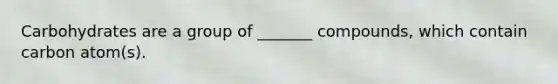 Carbohydrates are a group of _______ compounds, which contain carbon atom(s).