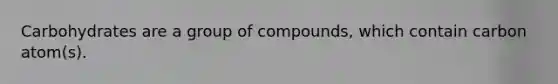 Carbohydrates are a group of compounds, which contain carbon atom(s).