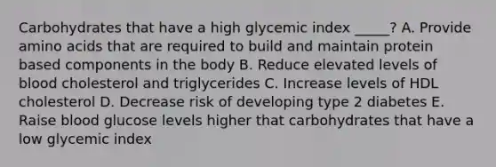 Carbohydrates that have a high glycemic index _____? A. Provide amino acids that are required to build and maintain protein based components in the body B. Reduce elevated levels of blood cholesterol and triglycerides C. Increase levels of HDL cholesterol D. Decrease risk of developing type 2 diabetes E. Raise blood glucose levels higher that carbohydrates that have a low glycemic index