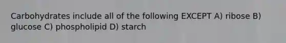 Carbohydrates include all of the following EXCEPT A) ribose B) glucose C) phospholipid D) starch