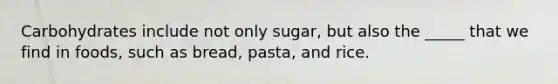 Carbohydrates include not only sugar, but also the _____ that we find in foods, such as bread, pasta, and rice.