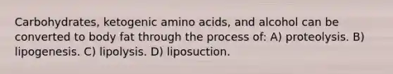 Carbohydrates, ketogenic amino acids, and alcohol can be converted to body fat through the process of: A) proteolysis. B) lipogenesis. C) lipolysis. D) liposuction.