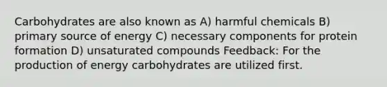 Carbohydrates are also known as A) harmful chemicals B) primary source of energy C) necessary components for protein formation D) unsaturated compounds Feedback: For the production of energy carbohydrates are utilized first.