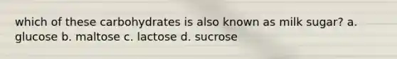 which of these carbohydrates is also known as milk sugar? a. glucose b. maltose c. lactose d. sucrose