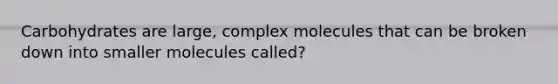 Carbohydrates are large, complex molecules that can be broken down into smaller molecules called?