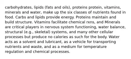 carbohydrates, lipids (fats and oils), proteins protein, vitamins, minerals and water, make up the six classes of nutrients found in food. Carbs and lipids provide energy. Proteins maintain and build structure. Vitamins facilitate chemical rxns, and Minerals are critical players in nervous system functioning, water balance, structural (e.g., skeletal) systems, and many other cellular processes but produce no calories as such for the body. Water acts as a solvent and lubricant, as a vehicle for transporting nutrients and waste, and as a medium for temperature regulation and chemical processes.