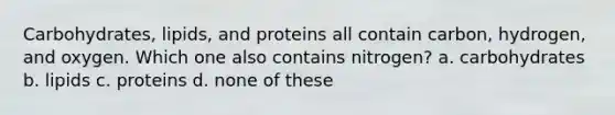 Carbohydrates, lipids, and proteins all contain carbon, hydrogen, and oxygen. Which one also contains nitrogen? a. carbohydrates b. lipids c. proteins d. none of these