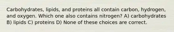 Carbohydrates, lipids, and proteins all contain carbon, hydrogen, and oxygen. Which one also contains nitrogen? A) carbohydrates B) lipids C) proteins D) None of these choices are correct.