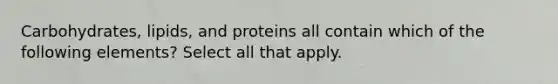 Carbohydrates, lipids, and proteins all contain which of the following elements? Select all that apply.