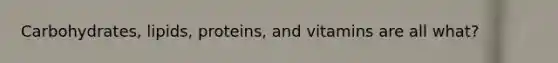 Carbohydrates, lipids, proteins, and vitamins are all what?