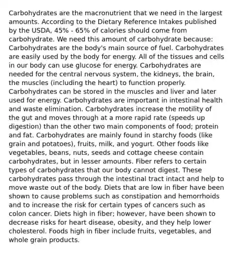 Carbohydrates are the macronutrient that we need in the largest amounts. According to the Dietary Reference Intakes published by the USDA, 45% - 65% of calories should come from carbohydrate. We need this amount of carbohydrate because: Carbohydrates are the body's main source of fuel. Carbohydrates are easily used by the body for energy. All of the tissues and cells in our body can use glucose for energy. Carbohydrates are needed for the central nervous system, the kidneys, the brain, the muscles (including the heart) to function properly. Carbohydrates can be stored in the muscles and liver and later used for energy. Carbohydrates are important in intestinal health and waste elimination. Carbohydrates increase the motility of the gut and moves through at a more rapid rate (speeds up digestion) than the other two main components of food; protein and fat. Carbohydrates are mainly found in starchy foods (like grain and potatoes), fruits, milk, and yogurt. Other foods like vegetables, beans, nuts, seeds and cottage cheese contain carbohydrates, but in lesser amounts. Fiber refers to certain types of carbohydrates that our body cannot digest. These carbohydrates pass through the intestinal tract intact and help to move waste out of the body. Diets that are low in fiber have been shown to cause problems such as constipation and hemorrhoids and to increase the risk for certain types of cancers such as colon cancer. Diets high in fiber; however, have been shown to decrease risks for heart disease, obesity, and they help lower cholesterol. Foods high in fiber include fruits, vegetables, and whole grain products.