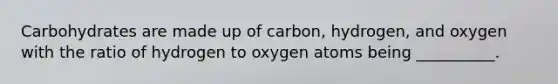 Carbohydrates are made up of carbon, hydrogen, and oxygen with the ratio of hydrogen to oxygen atoms being __________.