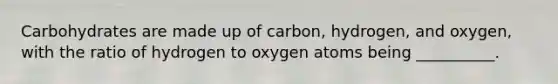 Carbohydrates are made up of carbon, hydrogen, and oxygen, with the ratio of hydrogen to oxygen atoms being __________.