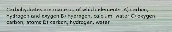 Carbohydrates are made up of which elements: A) carbon, hydrogen and oxygen B) hydrogen, calcium, water C) oxygen, carbon, atoms D) carbon, hydrogen, water