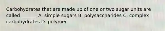 Carbohydrates that are made up of one or two sugar units are called ______. A. simple sugars B. polysaccharides C. complex carbohydrates D. polymer