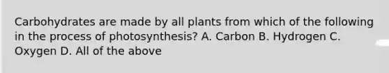 Carbohydrates are made by all plants from which of the following in the process of photosynthesis? A. Carbon B. Hydrogen C. Oxygen D. All of the above