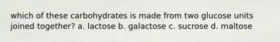 which of these carbohydrates is made from two glucose units joined together? a. lactose b. galactose c. sucrose d. maltose