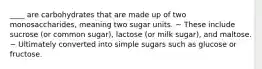 ____ are carbohydrates that are made up of two monosaccharides, meaning two sugar units. ~ These include sucrose (or common sugar), lactose (or milk sugar), and maltose. ~ Ultimately converted into simple sugars such as glucose or fructose.