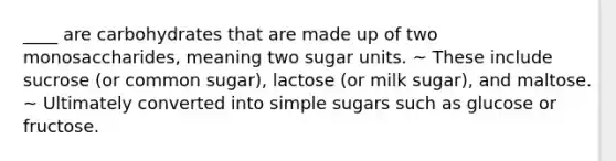 ____ are carbohydrates that are made up of two monosaccharides, meaning two sugar units. ~ These include sucrose (or common sugar), lactose (or milk sugar), and maltose. ~ Ultimately converted into simple sugars such as glucose or fructose.