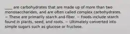 ____ are carbohydrates that are made up of more than two monosaccharides, and are often called complex carbohydrates. ~ These are primarily starch and fiber. ~ Foods include starch found in plants, seed, and roots. ~ Ultimately converted into simple sugars such as glucose or fructose.