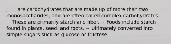 ____ are carbohydrates that are made up of more than two monosaccharides, and are often called complex carbohydrates. ~ These are primarily starch and fiber. ~ Foods include starch found in plants, seed, and roots. ~ Ultimately converted into simple sugars such as glucose or fructose.