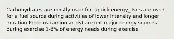 Carbohydrates are mostly used for quick energy_ Fats are used for a fuel source during activities of lower intensity and longer duration Proteins (amino acids) are not major energy sources during exercise 1-6% of energy needs during exercise