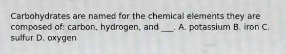 Carbohydrates are named for the chemical elements they are composed of: carbon, hydrogen, and ___. A. potassium B. iron C. sulfur D. oxygen