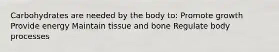 Carbohydrates are needed by the body to: Promote growth Provide energy Maintain tissue and bone Regulate body processes