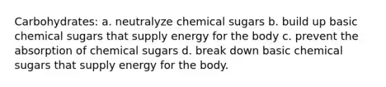 Carbohydrates: a. neutralyze chemical sugars b. build up basic chemical sugars that supply energy for the body c. prevent the absorption of chemical sugars d. break down basic chemical sugars that supply energy for the body.