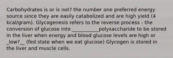 Carbohydrates is or is not? the number one preferred energy source since they are easily catabolized and are high yield (4 kcal/gram). Glycogenesis refers to the reverse process - the conversion of glucose into ___________polysaccharide to be stored in the liver when energy and blood glucose levels are high or _low?__ (fed state when we eat glucose) Glycogen is stored in the liver and muscle cells.