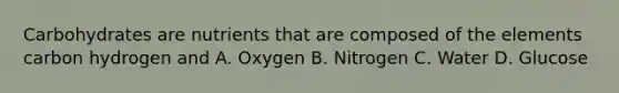 Carbohydrates are nutrients that are composed of the elements carbon hydrogen and A. Oxygen B. Nitrogen C. Water D. Glucose