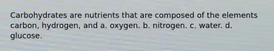 Carbohydrates are nutrients that are composed of the elements carbon, hydrogen, and a. oxygen. b. nitrogen. c. water. d. glucose.