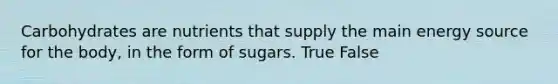 Carbohydrates are nutrients that supply the main energy source for the body, in the form of sugars. True False