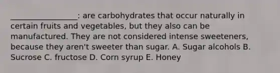 _________________: are carbohydrates that occur naturally in certain fruits and vegetables, but they also can be manufactured. They are not considered intense sweeteners, because they aren't sweeter than sugar. A. Sugar alcohols B. Sucrose C. fructose D. Corn syrup E. Honey