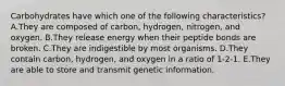 Carbohydrates have which one of the following characteristics? A.They are composed of carbon, hydrogen, nitrogen, and oxygen. B.They release energy when their peptide bonds are broken. C.They are indigestible by most organisms. D.They contain carbon, hydrogen, and oxygen in a ratio of 1-2-1. E.They are able to store and transmit genetic information.